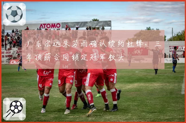 广东宏远朱芳雨确认续约杜锋，三年顶薪合同锁定冠军教头