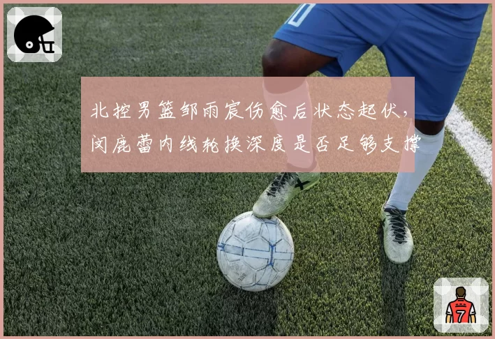 北控男篮邹雨宸伤愈后状态起伏，闵鹿蕾内线轮换深度是否足够支撑附加赛？