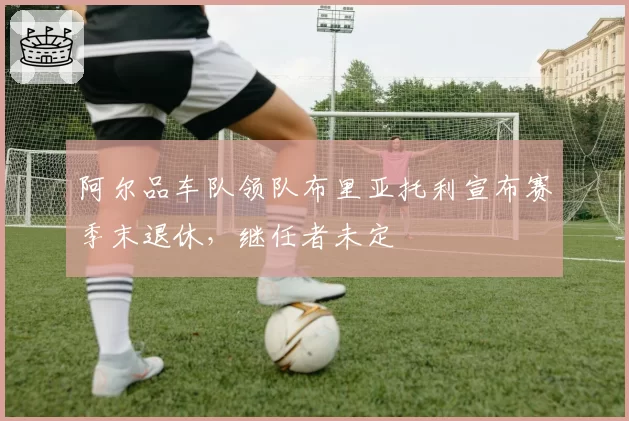 阿尔品车队领队布里亚托利宣布赛季末退休，继任者未定