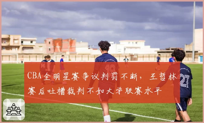 CBA全明星赛争议判罚不断,王哲林赛后吐槽裁判不如大学联赛水平