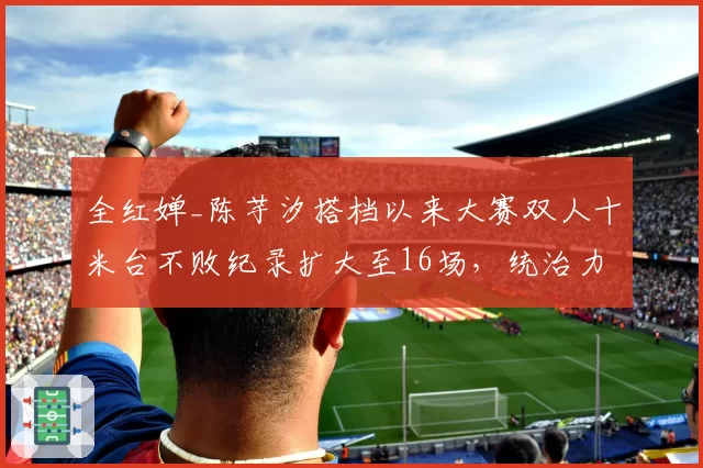 全红婵_陈芋汐搭档以来大赛双人十米台不败纪录扩大至16场,统治力空前