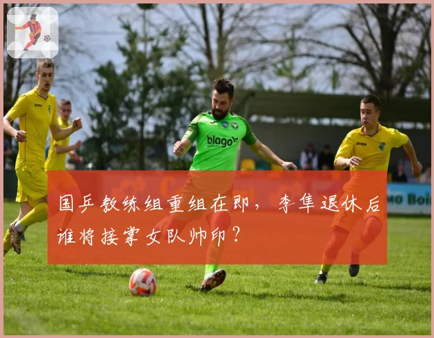 国乒教练组重组在即，李隼退休后谁将接掌女队帅印？
