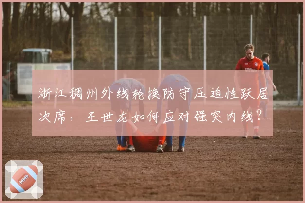 浙江稠州外线轮换防守压迫性跃居次席，王世龙如何应对强突内线？