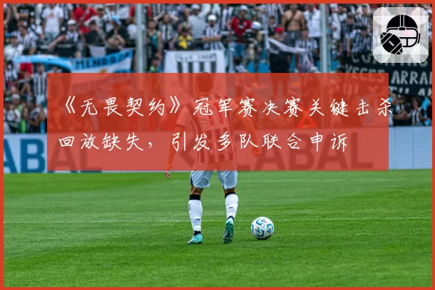 《无畏契约》冠军赛决赛关键击杀回放缺失，引发多队联合申诉
