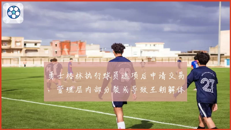 勇士格林执行球员选项后申请交易，管理层内部分裂或导致王朝解体