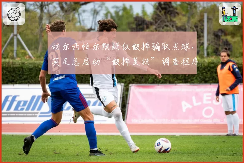 切尔西帕尔默疑似假摔骗取点球,英足总启动“假摔复核”调查程序