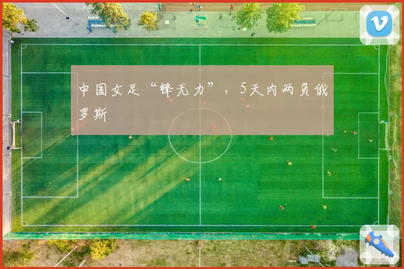 中国女足“锋无力”，5天内两负俄罗斯