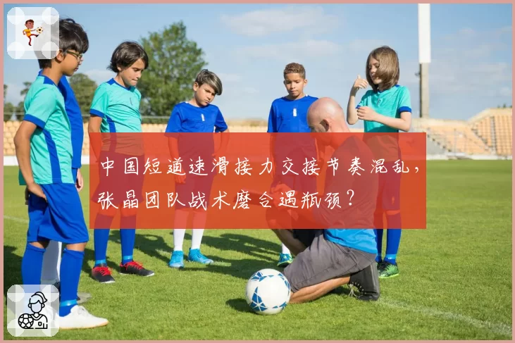 中国短道速滑接力交接节奏混乱,张晶团队战术磨合遇瓶颈?
