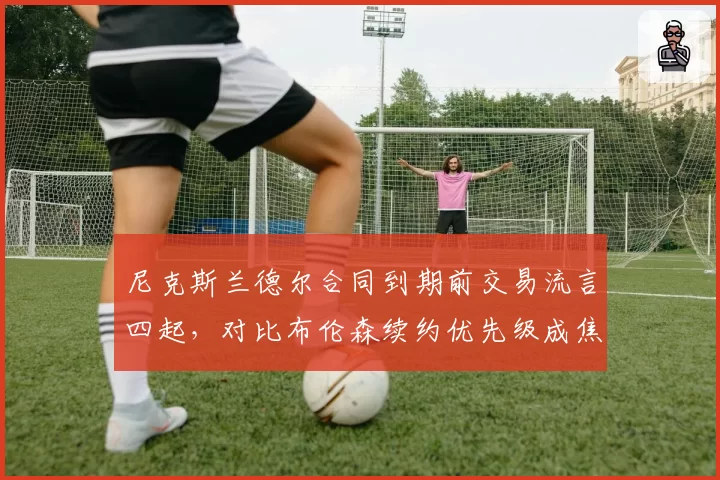 尼克斯兰德尔合同到期前交易流言四起，对比布伦森续约优先级成焦点