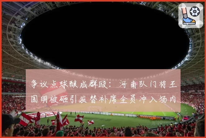 争议点球酿成群殴:河南队门将王国明被砸引发替补席全员冲入场内
