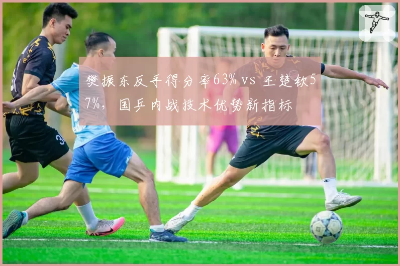 樊振东反手得分率63% vs 王楚钦57%，国乒内战技术优势新指标