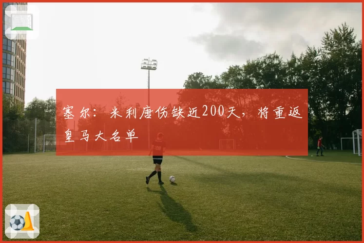 塞尔：米利唐伤缺近200天，将重返皇马大名单