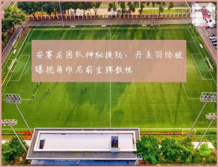 安赛龙团队神秘换防，丹麦羽协被曝挖角印尼前金牌教练