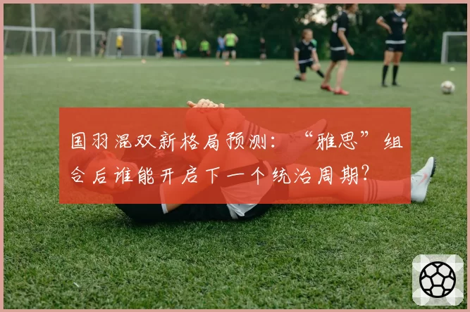 国羽混双新格局预测：“雅思”组合后谁能开启下一个统治周期？
