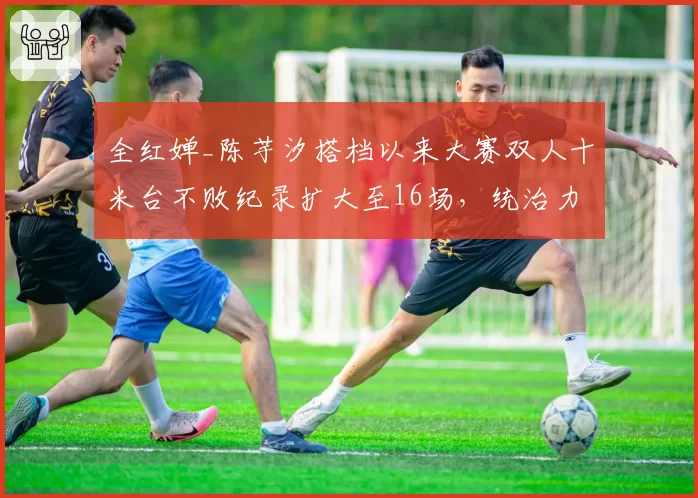 全红婵_陈芋汐搭档以来大赛双人十米台不败纪录扩大至16场,统治力空前