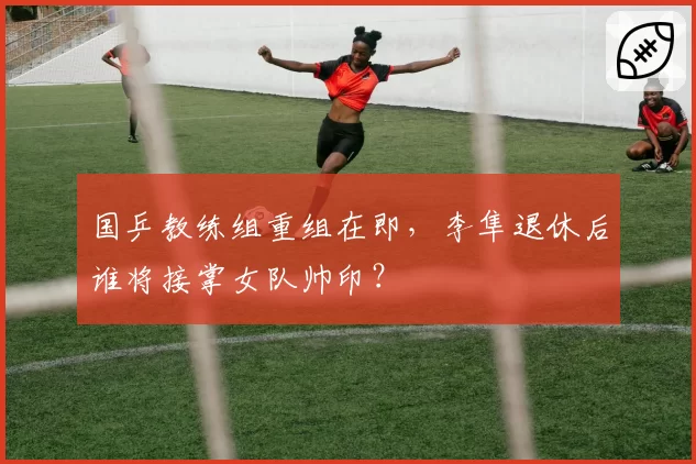 国乒教练组重组在即，李隼退休后谁将接掌女队帅印？