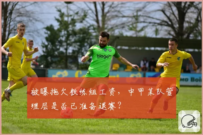 被曝拖欠教练组工资，中甲某队管理层是否已准备退赛？
