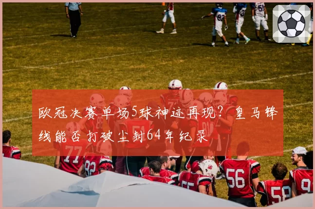 欧冠决赛单场5球神迹再现?皇马锋线能否打破尘封64年纪录