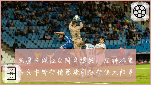 老鹰卡佩拉合同年爆发，庄神格里芬式中锋行情暴涨引独行侠太阳争抢